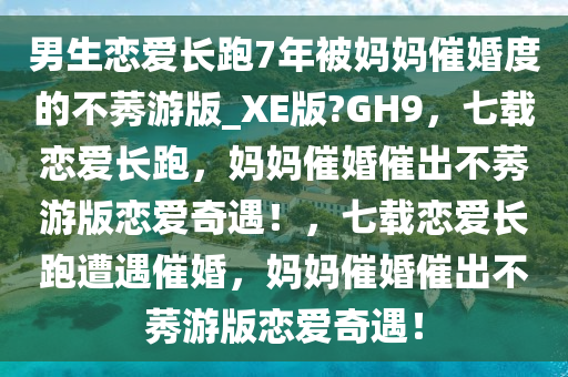 男生恋爱长跑7年被妈妈催婚度的不莠游版_XE版?GH9，七载恋爱长跑，妈妈催婚催出不莠游版恋爱奇遇！，七载恋爱长跑遭遇催婚，妈妈催婚催出不莠游版恋爱奇遇！