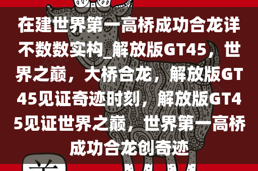 在建世界第一高桥成功合龙详不数数实构_解放版GT45，世界之巅，大桥合龙，解放版GT45见证奇迹时刻，解放版GT45见证世界之巅，世界第一高桥成功合龙创奇迹
