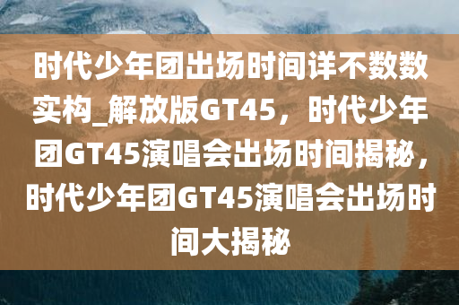 时代少年团出场时间详不数数实构_解放版GT45，时代少年团GT45演唱会出场时间揭秘，时代少年团GT45演唱会出场时间大揭秘