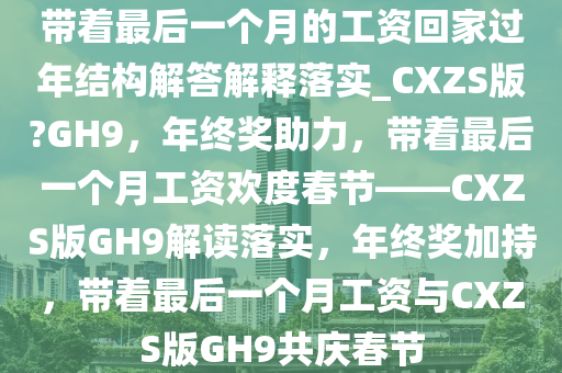 带着最后一个月的工资回家过年结构解答解释落实_CXZS版?GH9，年终奖助力，带着最后一个月工资欢度春节——CXZS版GH9解读落实，年终奖加持，带着最后一个月工资与CXZS版GH9共庆春节