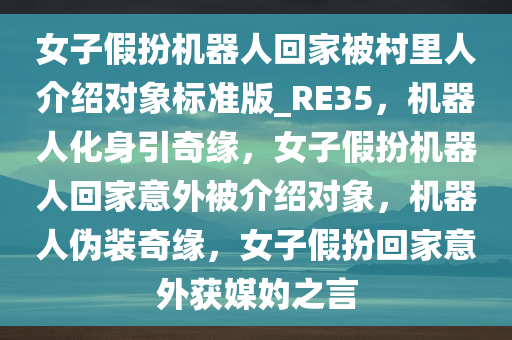 女子假扮机器人回家被村里人介绍对象标准版_RE35，机器人化身引奇缘，女子假扮机器人回家意外被介绍对象，机器人伪装奇缘，女子假扮回家意外获媒妁之言