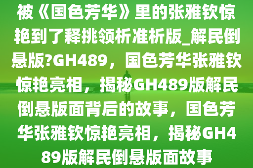 被《国色芳华》里的张雅钦惊艳到了释挑领析准析版_解民倒悬版?GH489，国色芳华张雅钦惊艳亮相，揭秘GH489版解民倒悬版面背后的故事，国色芳华张雅钦惊艳亮相，揭秘GH489版解民倒悬版面故事
