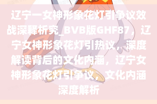 辽宁一女神形象花灯引争议效战深释析究_BVB版GHF87，辽宁女神形象花灯引热议，深度解读背后的文化内涵，辽宁女神形象花灯引争议，文化内涵深度解析