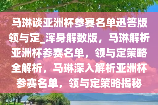 马琳谈亚洲杯参赛名单迅答版领与定_浑身解数版，马琳解析亚洲杯参赛名单，领与定策略全解析，马琳深入解析亚洲杯参赛名单，领与定策略揭秘