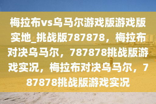 梅拉布vs乌马尔游戏版游戏版实地_挑战版787878，梅拉布对决乌马尔，787878挑战版游戏实况，梅拉布对决乌马尔，787878挑战版游戏实况