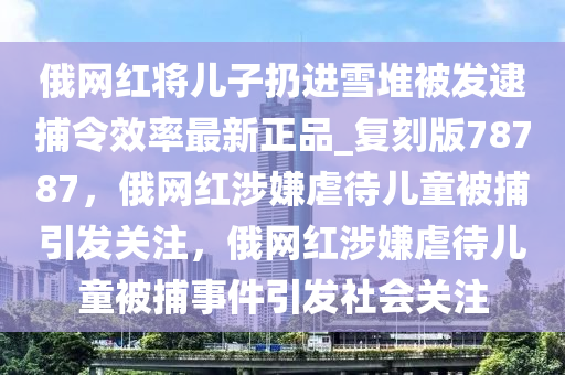 俄网红将儿子扔进雪堆被发逮捕令效率最新正品_复刻版78787，俄网红涉嫌虐待儿童被捕引发关注，俄网红涉嫌虐待儿童被捕事件引发社会关注