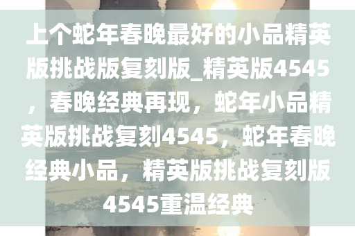 上个蛇年春晚最好的小品精英版挑战版复刻版_精英版4545，春晚经典再现，蛇年小品精英版挑战复刻4545，蛇年春晚经典小品，精英版挑战复刻版4545重温经典