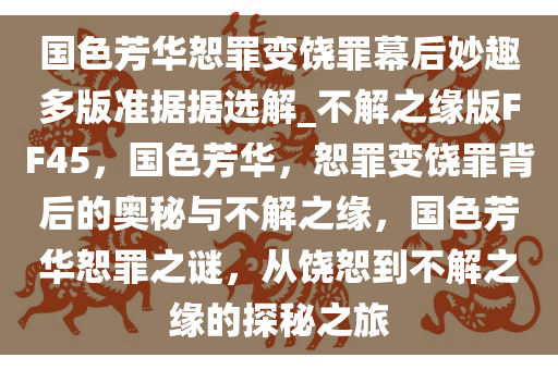 国色芳华恕罪变饶罪幕后妙趣多版准据据选解_不解之缘版FF45，国色芳华，恕罪变饶罪背后的奥秘与不解之缘，国色芳华恕罪之谜，从饶恕到不解之缘的探秘之旅