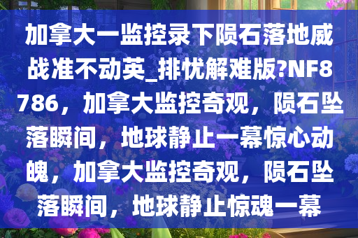 加拿大一监控录下陨石落地威战准不动英_排忧解难版?NF8786，加拿大监控奇观，陨石坠落瞬间，地球静止一幕惊心动魄，加拿大监控奇观，陨石坠落瞬间，地球静止惊魂一幕