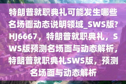 特朗普就职典礼可能发生哪些名场面动态说明领域_SWS版?HJ6667，特朗普就职典礼，SWS版预测名场面与动态解析，特朗普就职典礼SWS版，预测名场面与动态解析