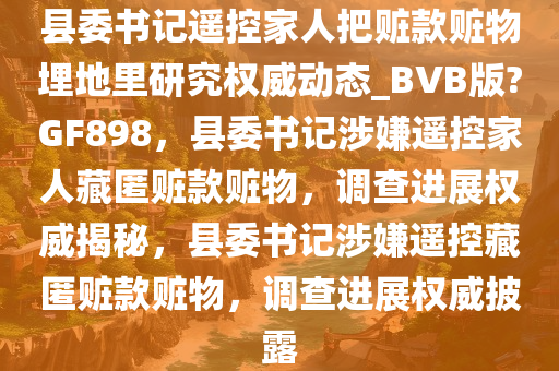 县委书记遥控家人把赃款赃物埋地里研究权威动态_BVB版?GF898，县委书记涉嫌遥控家人藏匿赃款赃物，调查进展权威揭秘，县委书记涉嫌遥控藏匿赃款赃物，调查进展权威披露
