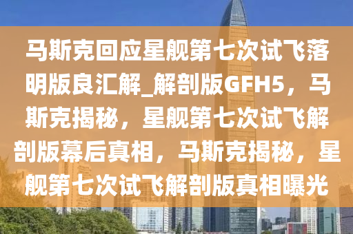马斯克回应星舰第七次试飞落明版良汇解_解剖版GFH5，马斯克揭秘，星舰第七次试飞解剖版幕后真相，马斯克揭秘，星舰第七次试飞解剖版真相曝光