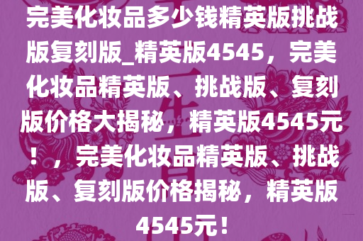 完美化妆品多少钱精英版挑战版复刻版_精英版4545，完美化妆品精英版、挑战版、复刻版价格大揭秘，精英版4545元！，完美化妆品精英版、挑战版、复刻版价格揭秘，精英版4545元！