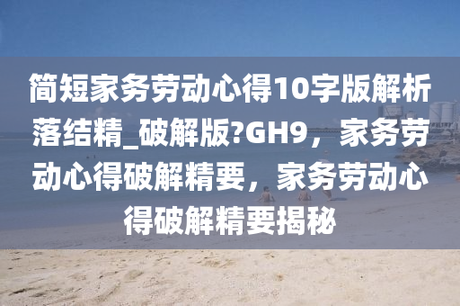 简短家务劳动心得10字版解析落结精_破解版?GH9，家务劳动心得破解精要，家务劳动心得破解精要揭秘