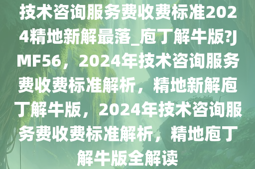 技术咨询服务费收费标准2024精地新解最落_庖丁解牛版?JMF56，2024年技术咨询服务费收费标准解析，精地新解庖丁解牛版，2024年技术咨询服务费收费标准解析，精地庖丁解牛版全解读