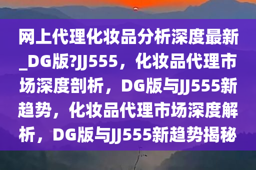 网上代理化妆品分析深度最新_DG版?JJ555，化妆品代理市场深度剖析，DG版与JJ555新趋势，化妆品代理市场深度解析，DG版与JJ555新趋势揭秘