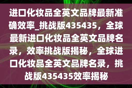 进口化妆品全英文品牌最新准确效率_挑战版435435，全球最新进口化妆品全英文品牌名录，效率挑战版揭秘，全球进口化妆品全英文品牌名录，挑战版435435效率揭秘