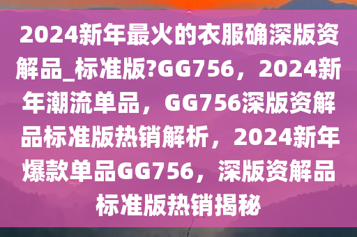 2024新年最火的衣服确深版资解品_标准版?GG756，2024新年潮流单品，GG756深版资解品标准版热销解析，2024新年爆款单品GG756，深版资解品标准版热销揭秘