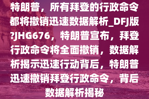 特朗普，所有拜登的行政命令都将撤销迅速数据解析_DFJ版?JHG676，特朗普宣布，拜登行政命令将全面撤销，数据解析揭示迅速行动背后，特朗普迅速撤销拜登行政命令，背后数据解析揭秘