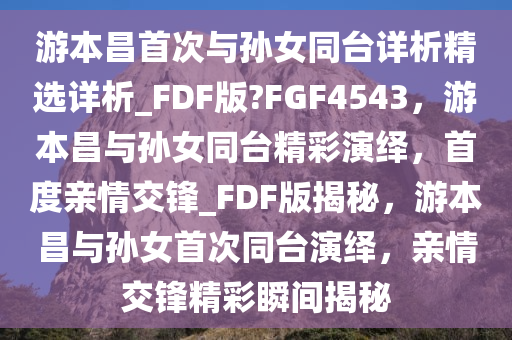 游本昌首次与孙女同台详析精选详析_FDF版?FGF4543，游本昌与孙女同台精彩演绎，首度亲情交锋_FDF版揭秘，游本昌与孙女首次同台演绎，亲情交锋精彩瞬间揭秘