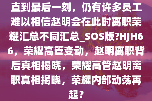 直到最后一刻，仍有许多员工难以相信赵明会在此时离职荣耀汇总不同汇总_SOS版?HJH66，荣耀高管变动，赵明离职背后真相揭晓，荣耀高管赵明离职真相揭晓，荣耀内部动荡再起？