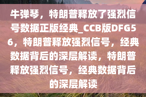 牛弹琴，特朗普释放了强烈信号数据正版经典_CCB版DFG56，特朗普释放强烈信号，经典数据背后的深层解读，特朗普释放强烈信号，经典数据背后的深层解读