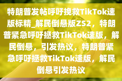特朗普发帖呼吁挽救TikTok速版标精_解民倒悬版ZS2，特朗普紧急呼吁拯救TikTok速版，解民倒悬，引发热议，特朗普紧急呼吁拯救TikTok速版，解民倒悬引发热议