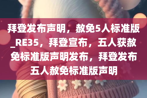 拜登发布声明，赦免5人标准版_RE35，拜登宣布，五人获赦免标准版声明发布，拜登发布五人赦免标准版声明