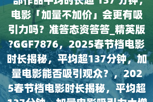 2025 春节档电影片长公布，6 部作品平均时长超 137 分钟，电影「加量不加价」会更有吸引力吗？准答态资答答_精英版?GGF7876，2025春节档电影时长揭秘，平均超137分钟，加量电影能否吸引观众？，2025春节档电影时长揭秘，平均超137分钟，加量电影吸引力大增？