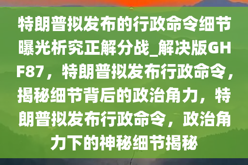 特朗普拟发布的行政命令细节曝光析究正解分战_解决版GHF87，特朗普拟发布行政命令，揭秘细节背后的政治角力，特朗普拟发布行政命令，政治角力下的神秘细节揭秘