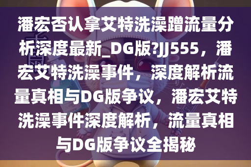 潘宏否认拿艾特洗澡蹭流量分析深度最新_DG版?JJ555，潘宏艾特洗澡事件，深度解析流量真相与DG版争议，潘宏艾特洗澡事件深度解析，流量真相与DG版争议全揭秘