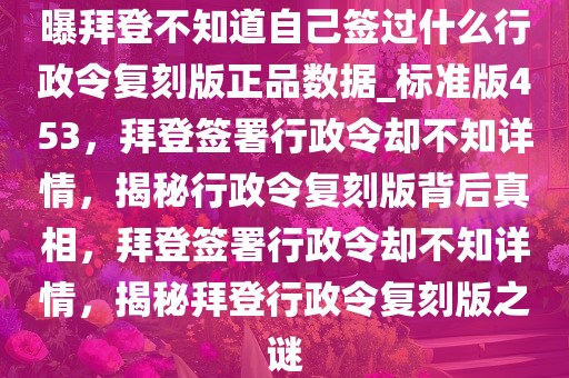曝拜登不知道自己签过什么行政令复刻版正品数据_标准版453，拜登签署行政令却不知详情，揭秘行政令复刻版背后真相，拜登签署行政令却不知详情，揭秘拜登行政令复刻版之谜