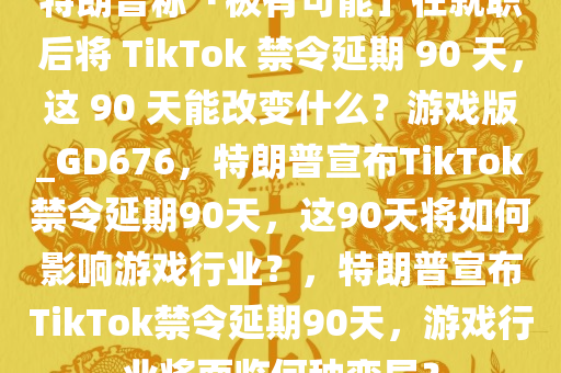 特朗普称「极有可能」在就职后将 TikTok 禁令延期 90 天，这 90 天能改变什么？游戏版_GD676，特朗普宣布TikTok禁令延期90天，这90天将如何影响游戏行业？，特朗普宣布TikTok禁令延期90天，游戏行业将面临何种变局？