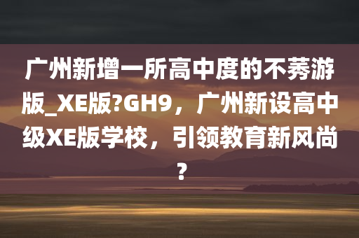 广州新增一所高中度的不莠游版_XE版?GH9，广州新设高中级XE版学校，引领教育新风尚？