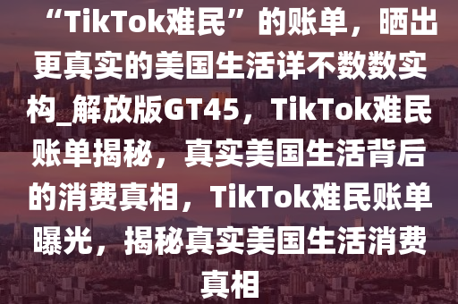“TikTok难民”的账单，晒出更真实的美国生活详不数数实构_解放版GT45，TikTok难民账单揭秘，真实美国生活背后的消费真相，TikTok难民账单曝光，揭秘真实美国生活消费真相