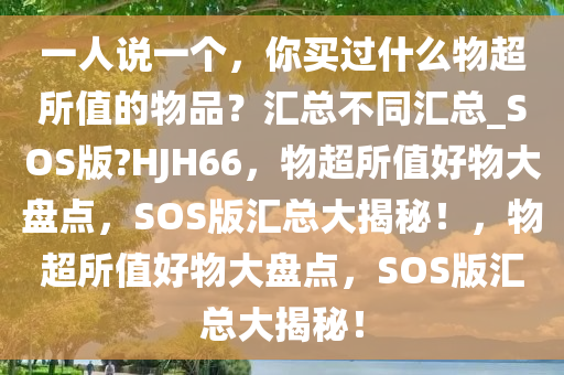 一人说一个，你买过什么物超所值的物品？汇总不同汇总_SOS版?HJH66，物超所值好物大盘点，SOS版汇总大揭秘！，物超所值好物大盘点，SOS版汇总大揭秘！