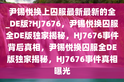 尹锡悦换上囚服最新最新的全_DE版?HJ7676，尹锡悦换囚服全DE版独家揭秘，HJ7676事件背后真相，尹锡悦换囚服全DE版独家揭秘，HJ7676事件真相曝光
