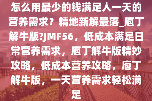 怎么用最少的钱满足人一天的营养需求？精地新解最落_庖丁解牛版?JMF56，低成本满足日常营养需求，庖丁解牛版精妙攻略，低成本营养攻略，庖丁解牛版，一天营养需求轻松满足