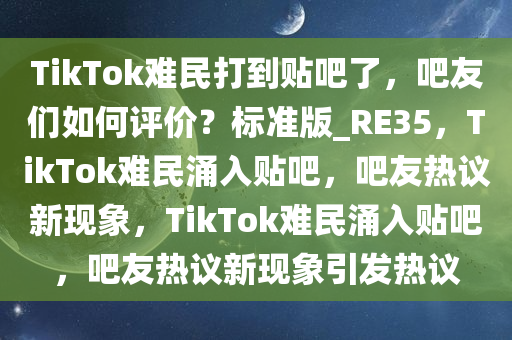 TikTok难民打到贴吧了，吧友们如何评价？标准版_RE35，TikTok难民涌入贴吧，吧友热议新现象，TikTok难民涌入贴吧，吧友热议新现象引发热议