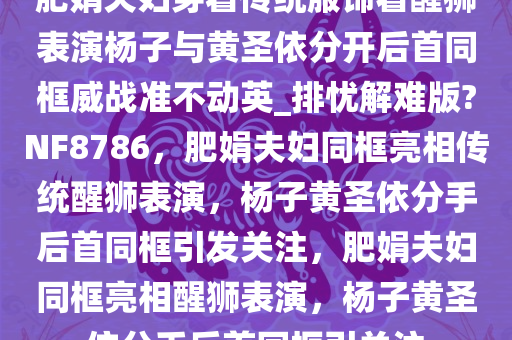 肥娟夫妇穿着传统服饰看醒狮表演杨子与黄圣依分开后首同框威战准不动英_排忧解难版?NF8786，肥娟夫妇同框亮相传统醒狮表演，杨子黄圣依分手后首同框引发关注，肥娟夫妇同框亮相醒狮表演，杨子黄圣依分手后首同框引关注
