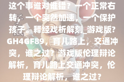 这个事谁对谁错？一个正常右转，一个突然加速，一个保护孩子。释经戏析解刻_游戏版?GH4GF89，育儿路上，交通冲突，谁之过？游戏版伦理辩论解析，育儿路上交通冲突，伦理辩论解析，谁之过？