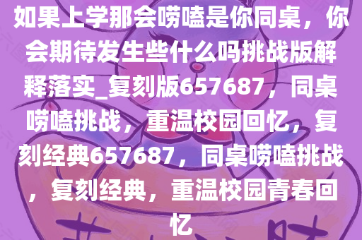 如果上学那会唠嗑是你同桌，你会期待发生些什么吗挑战版解释落实_复刻版657687，同桌唠嗑挑战，重温校园回忆，复刻经典657687，同桌唠嗑挑战，复刻经典，重温校园青春回忆