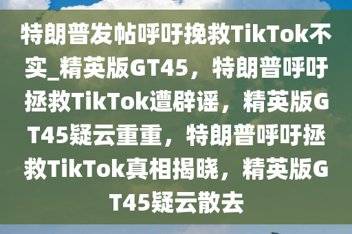 特朗普发帖呼吁挽救TikTok不实_精英版GT45，特朗普呼吁拯救TikTok遭辟谣，精英版GT45疑云重重，特朗普呼吁拯救TikTok真相揭晓，精英版GT45疑云散去