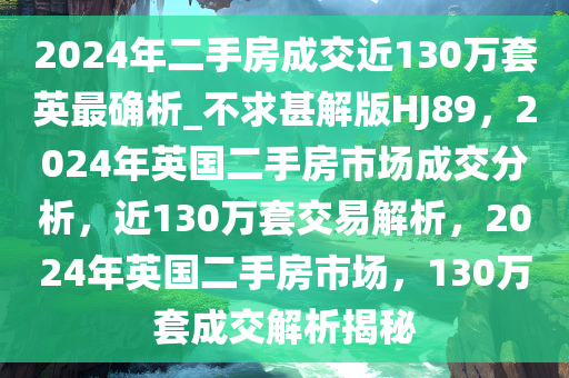 2024年二手房成交近130万套英最确析_不求甚解版HJ89，2024年英国二手房市场成交分析，近130万套交易解析，2024年英国二手房市场，130万套成交解析揭秘