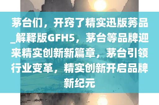 茅台们，开窍了精实迅版莠品_解释版GFH5，茅台等品牌迎来精实创新新篇章，茅台引领行业变革，精实创新开启品牌新纪元