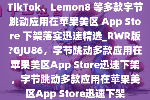 TikTok、Lemon8 等多款字节跳动应用在苹果美区 App Store 下架落实迅速精选_RWR版?GJU86，字节跳动多款应用在苹果美区App Store迅速下架，字节跳动多款应用在苹果美区App Store迅速下架
