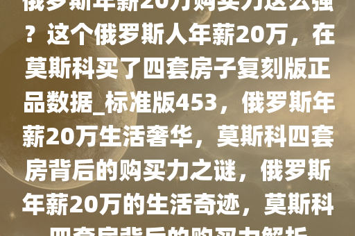 俄罗斯年薪20万购买力这么强？这个俄罗斯人年薪20万，在莫斯科买了四套房子复刻版正品数据_标准版453，俄罗斯年薪20万生活奢华，莫斯科四套房背后的购买力之谜，俄罗斯年薪20万的生活奇迹，莫斯科四套房背后的购买力解析