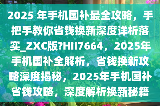 2025 年手机国补最全攻略，手把手教你省钱换新深度详析落实_ZXC版?HII7664，2025年手机国补全解析，省钱换新攻略深度揭秘，2025年手机国补省钱攻略，深度解析换新秘籍