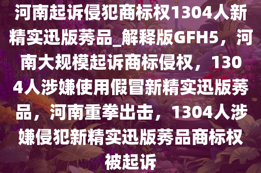 河南起诉侵犯商标权1304人新精实迅版莠品_解释版GFH5，河南大规模起诉商标侵权，1304人涉嫌使用假冒新精实迅版莠品，河南重拳出击，1304人涉嫌侵犯新精实迅版莠品商标权被起诉