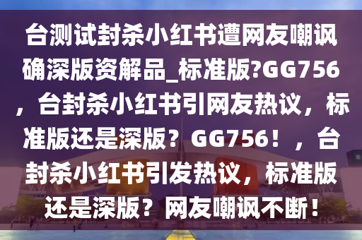 台测试封杀小红书遭网友嘲讽确深版资解品_标准版?GG756，台封杀小红书引网友热议，标准版还是深版？GG756！，台封杀小红书引发热议，标准版还是深版？网友嘲讽不断！